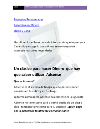 2011 PARA GANAR DINERO DE VERDAD CON TU PC O MAC
Como Ganar Dinero con tu PC o Mac simplemente con una conexión a Internet.
Encuestas Remuneradas
Encuestas por Dinero
Opina y Gana
Haz clic en los enlaces revisa la información que te presenta
Cada sitio y escoge lo que a ti mas te convenga y se
acomode mas a tus necesidades
Un clásico para hacer Dinero que hay
que saber utilizar Adsense
Que es Adsense?
Adsense es el sistema de Google que te permite poner
anuncios en tus sitios y en tus blogs
La forma como opera Adsense básicamente es la siguiente
Adsense no tiene costo para ti como dueño de un blog o
sitio , tampoco tiene costo para tu visitante , quien paga
por la publicidad totalmente es el anunciante
 