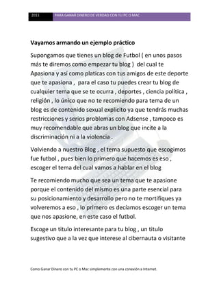 2011 PARA GANAR DINERO DE VERDAD CON TU PC O MAC
Como Ganar Dinero con tu PC o Mac simplemente con una conexión a Internet.
Vayamos armando un ejemplo práctico
Supongamos que tienes un blog de Futbol ( en unos pasos
más te diremos como empezar tu blog ) del cual te
Apasiona y así como platicas con tus amigos de este deporte
que te apasiona , para el caso tu puedes crear tu blog de
cualquier tema que se te ocurra , deportes , ciencia política ,
religión , lo único que no te recomiendo para tema de un
blog es de contenido sexual explicito ya que tendrás muchas
restricciones y serios problemas con Adsense , tampoco es
muy recomendable que abras un blog que incite a la
discriminación ni a la violencia .
Volviendo a nuestro Blog , el tema supuesto que escogimos
fue futbol , pues bien lo primero que hacemos es eso ,
escoger el tema del cual vamos a hablar en el blog
Te recomiendo mucho que sea un tema que te apasione
porque el contenido del mismo es una parte esencial para
su posicionamiento y desarrollo pero no te mortifiques ya
volveremos a eso , lo primero es decíamos escoger un tema
que nos apasione, en este caso el futbol.
Escoge un titulo interesante para tu blog , un titulo
sugestivo que a la vez que interese al cibernauta o visitante
 
