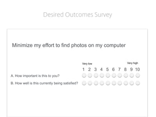 Minimize my effort to find photos on my computer 
1 2 3 4 5 6 7 8 9 10 
Very low 
Very high 
A. How important is this to you? 
B. How well is this currently being satisfied? 
Desired Outcomes Survey  