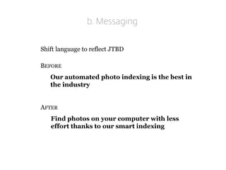 b. Messaging 
Shift language to reflect JTBD 
BEFORE 
Our automated photo indexing is the best in the industry 
AFTER 
Find photos on your computer with less effort thanks to our smart indexing  