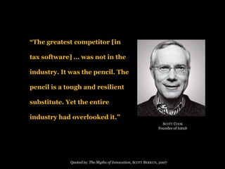 “The greatest competitor [in tax software] … was not in the industry. It was the pencil. The pencil is a tough and resilient substitute. Yet the entire industry had overlooked it.” 
Quotedin: The MythsofInnovation, SCOTTBERKUN, 2007 
SCOTTCOOK 
FounderofIntuit  