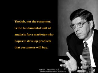 The job, not the customer, 
is the fundamental unit of analysis for a marketer who hopes to develop products that customers will buy. 
CLAYTONCHRISTENSENet al. 
“Marketing Malpracitce,“ HBR2005  