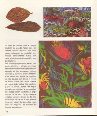 Lo qug es poslbl€ con €l n€gro,
también se puod6 hacgr con los
clemáscolorgSosouros.Las lmá-
ggnos edqul€r€nun caráctet clo-
mático 0nt€ram6nte nu6vo quó
det€rmlnad€seoÉd6 cloaclónmuy
pafiiculEteS,
Losniñosquo pracl¡cang5te
" las-
pado a f8tico ,, olvlclanqu6 bas-
tanlecantidadd6 color (3obr€todo
cuando 6é ha €mpl€ado cololes
oscurosy blandos)quodararpado
y 96 feuno en lorma de migult69
en los bordes del dlbulo y sobre
la mesa, Anl€s d6 darae ougnta,
ya cayó todo sobr6 lo3 v€slldos
y por €l 3u€lo, dondo Ia6 mlge3
d€ coloroÉsg piseny 36 apla8tan,
Los nlñoatien€nt6nd6ñciaa cepl-
llardgsdo la hoia. Es aconsejablo
colocarsiémpr€debalod€ la ho¡á
d6 dlbujoun cartóno una grande
hoja dé pep€l d€ porlódico para
quo las migu¡tesde color€s no
hagan €stroplc1o3.
22
 