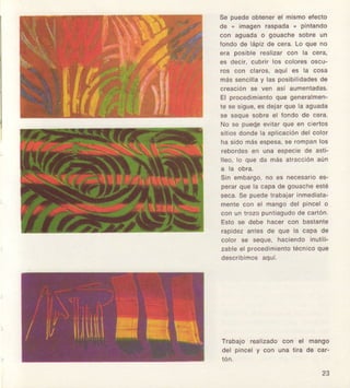 56 pu€d6obt6ñ€rel mlSmo6f€cto
de " imagen re3pada, plntando
con aguaclao gouachesobr€ un
londo d€ lápiz d6 c€ra. Lo quo ño
ere po3lbl€ realizar con la cora,
6s decir. cubrir lo3 coloreaoaco-
ros con claros,aqul e3la coga
máEsgncilley lasposlbilidadesdo
crcación so ven asf aumenladas,
El proced¡mioñtoque genéralmen-
te 8Esigue,63d€jarqu€ le aguada
s6 s6qu6 6obfo el fondo d6 cera.
No s€ pu€clpevltarque €n clertos
slllosdondelá eplicaclónd6lcolor
ha sidomásespega,8e rompanlos
robordes€n una especi€dE esti-
lloo, lo que da má9 elracclónaúñ
a ta oDra,
Sln embargo,no €3 ñec€sarloes-
Perarque 16capade gouach€€slé
seca.S€ pued€trabai6rInmedlata.
m€nlecon el mangodel Pincolo
con un lrozo Puntiaguclod6 ca ón,
Esto se d€bg hacer con basianlo
rEpidozantes de qug la capa ds
color s€ soqu6,haci6ndoinutlll-
zableol procedimientotécnlcoqué
descrlbimos6qul,
Trabajo roallzado con el mango
del pincel y con una lira de car-
23
 