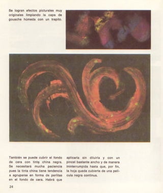 8e logran efectos pictural€smuy
orig¡nal€slimpiandola capa de
gouache húmeda con un trapito.
Tamb¡én3€ pu€decubrir6l londo
de cora coñ tinla chiña n€gra.
S€ necesitarámucha paci€ncla
pussla tinlachinatienélendencla
a agrupars€€n forma d€ pgrlitas
en 6l loñdo ds c€ra. Habrá qu6
24
apllcala sin diluirla y con un
piñcelbastanteanchoy d€ manera
Inlnlorrumpidáhastaqu€, por fin,
la hojaqu€docubie a d6 unapelí-
culan€greconlinua.
 