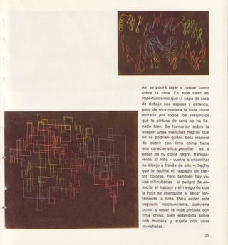 Asr so podrá rayary rasparcomo
sobre la c6rá. En este caso €s
lmPorlanllsimoquela capade cefa
d€ debajosea €sposay €sianca.
Puesd€ olramanorala tintachina
eñlrala por lodos los resquiclos
que la pinturad€ cera no ha lle-
nado bi€n, Se formaffansobre la
imagonunasmanchasñegfásque
no 3€ podlan quilár. Esta manera
da cubrlr con iinta chiña lien€
una caract€rlsticapeculiar: os, a
pesar0e su color n€gro,transpa-
rente.El ñiño( vuelvea eñcontfar
su dibujoa travésde ella", hecho
que le facililael raspadode cier-
tos colores.Pe¡o lambiénhay va-
riasdificullades: el peligrode en-
suc¡arel fabajo y el riesgode qu€
la hojase abarquilleal secarlen-
tam€ntela tinta, Para evitar €sle
segundo¡nconvenlenle,conviene
ponera secarla hojapintadacon
llnta china,bien exlendidasobre
una ñadera y suiela coñ unas
25
 