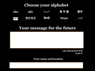 Choose your alphabet
Your message for the future
140 characters left
0,00 €
Abc αβγ 漢字‫العربية‬ 馬 羊 猴
앤트워프 हिन्दी Кири ภาษาไ
Your name and location
 