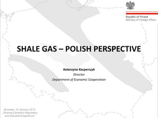 SHALE GAS – POLISH PERSPECTIVE

                                     Katarzyna Kacperczyk
                                            Director
                               Department of Economic Cooperation




 Brussels, 22 January 2013,
„Sharing Canada's Regulatory
  and Industrial Experience”
 
