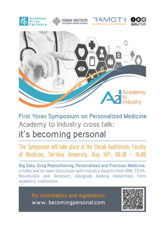 First Yoran Symposium on Personalized Medicine
Academy to Industry cross talk:
it's becoming personal
AI2
Academy
to
industry
The Symposium will take place at the Slezak Auditorium, Faculty
of Medicine, Tel-Aviv University, May 16th, 08:30 - 16:00
For information and registration:
www. becomingpersonal.com
Big Data, Drug Repositioning, Personalized and Precision Medicine,
in talks and an open discussion with industry experts from IBM, TEVA,
NovellusDx and Genesort, alongside leading researchers from
academic institutions.
G o l d m a n
H i r s h
P a r t n e r s
 