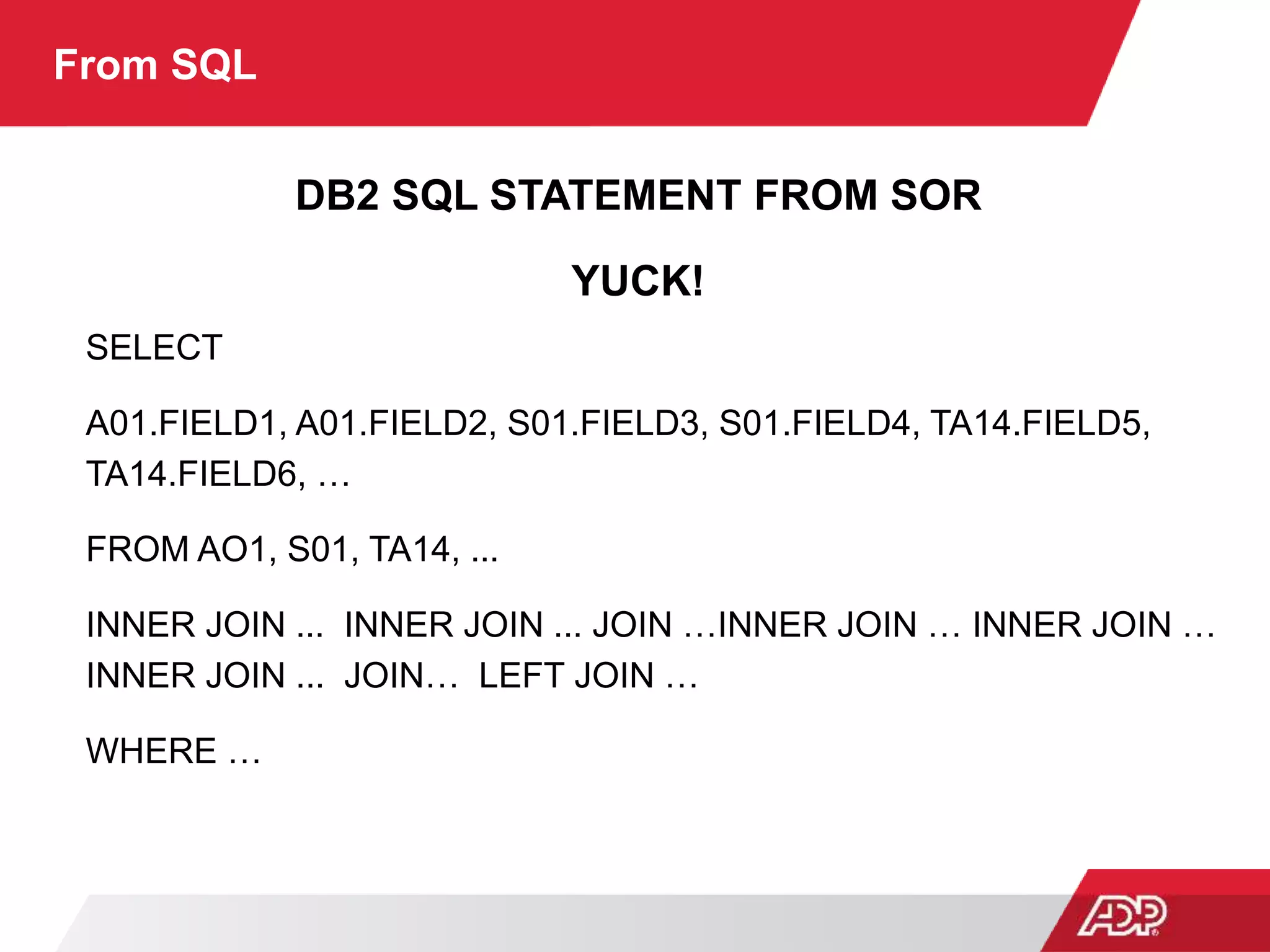 From SQL
DB2 SQL STATEMENT FROM SOR
YUCK!
SELECT
A01.FIELD1, A01.FIELD2, S01.FIELD3, S01.FIELD4, TA14.FIELD5,
TA14.FIELD6, …
FROM AO1, S01, TA14, ...
INNER JOIN ... INNER JOIN ... JOIN …INNER JOIN … INNER JOIN …
INNER JOIN ... JOIN… LEFT JOIN …
WHERE …
 