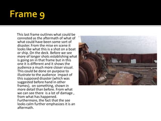 This last frame outlines what could be
connoted as the aftermath of what of
what could have been some sort of
disaster. From the mise en scene it
looks like what this is a shot on a boat
or ship. On the deck. Before we see
more of longer shots establishing what
is going on in that frame but in this
one it is different and it shows the
audience a much more closer visual.
This could be done on purpose to
illustrate to the audience impact of
this supposed disaster (which was
suggested before hand in other
frames), on something, shown in
more detail than before. From what
we can see there is a lot of damage ,
from what has happened.
Furthermore, the fact that the see
looks calm further emphasizes it is an
aftermath.

 