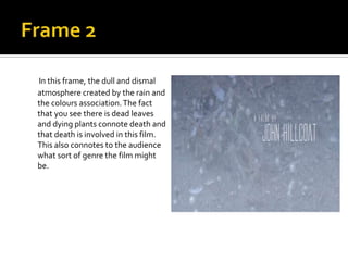 In this frame, the dull and dismal
atmosphere created by the rain and
the colours association. The fact
that you see there is dead leaves
and dying plants connote death and
that death is involved in this film.
This also connotes to the audience
what sort of genre the film might
be.

 