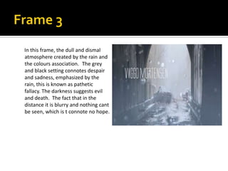 In this frame, the dull and dismal
atmosphere created by the rain and
the colours association. The grey
and black setting connotes despair
and sadness, emphasized by the
rain, this is known as pathetic
fallacy. The darkness suggests evil
and death. The fact that in the
distance it is blurry and nothing cant
be seen, which is t connote no hope.

 