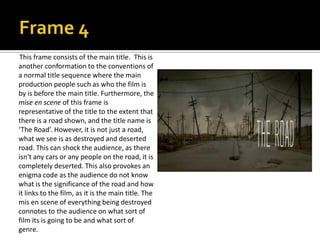 This frame consists of the main title. This is
another conformation to the conventions of
a normal title sequence where the main
production people such as who the film is
by is before the main title. Furthermore, the
mise en scene of this frame is
representative of the title to the extent that
there is a road shown, and the title name is
‘The Road’. However, it is not just a road,
what we see is as destroyed and deserted
road. This can shock the audience, as there
isn't any cars or any people on the road, it is
completely deserted. This also provokes an
enigma code as the audience do not know
what is the significance of the road and how
it links to the film, as it is the main title. The
mis en scene of everything being destroyed
connotes to the audience on what sort of
film its is going to be and what sort of
genre.

 