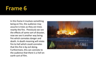 In this frame it involves something
being on fire, the audience may
assume is trees as they are trees
nearby the fire. Previously we see
the effects of some sort of disaster,
now we see it another way being
fire which connotes danger and
death. In death meaning will relate
fire to hell which could connotes
that this fire is by evil doing.
Furthermore, this can connote to
the audience that there is a hell on
earth sort of film.

 