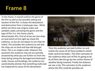 In this frame, it overall outlines the genre of
the film as well as the possible setting and
location of the film. It shows the devastation
and destruction from a landscape view . While
before we there was enigma codes and
symbolic codes connoting the genre and the
type of film it is, this frame clearly
demonstrates this. First of all we see two ships
on land which at first sight we shock the
audience, as you do not expect to see ships far
inland. This provokes the audience to ask why
the ships are on land and how did they get
there. This is an enigma code. However the
questions the audience may ask are partially
answered by what you see further on from the
ships being seeing the damaged and destroyed
roads, houses and buildings, the audience are
automatically alerted, that something really bad
has happened to cause all this devastation

Then the audience we look further on and
realise the cause of all these problems which
looks several tornado’s. This then connotes to
the audience what sort of film its going to be.
As all films like this go by the similar theme of
weather being involved. Finally the distance
we see a city. This connotes to the audience
where the film could be possibly set.

 