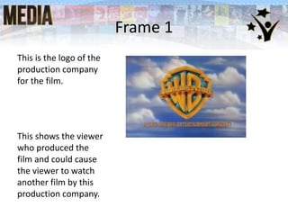 Frame 1
This is the logo of the
production company
for the film.
This shows the viewer
who produced the
film and could cause
the viewer to watch
another film by this
production company.
 