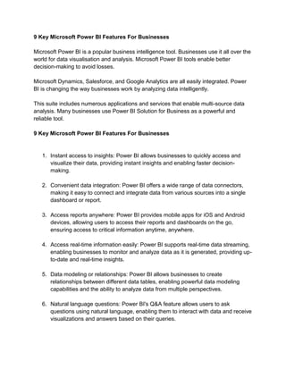 9 Key Microsoft Power BI Features For Businesses
Microsoft Power BI is a popular business intelligence tool. Businesses use it all over the
world for data visualisation and analysis. Microsoft Power BI tools enable better
decision-making to avoid losses.
Microsoft Dynamics, Salesforce, and Google Analytics are all easily integrated. Power
BI is changing the way businesses work by analyzing data intelligently.
This suite includes numerous applications and services that enable multi-source data
analysis. Many businesses use Power BI Solution for Business as a powerful and
reliable tool.
9 Key Microsoft Power BI Features For Businesses
1. Instant access to insights: Power BI allows businesses to quickly access and
visualize their data, providing instant insights and enabling faster decision-
making.
2. Convenient data integration: Power BI offers a wide range of data connectors,
making it easy to connect and integrate data from various sources into a single
dashboard or report.
3. Access reports anywhere: Power BI provides mobile apps for iOS and Android
devices, allowing users to access their reports and dashboards on the go,
ensuring access to critical information anytime, anywhere.
4. Access real-time information easily: Power BI supports real-time data streaming,
enabling businesses to monitor and analyze data as it is generated, providing up-
to-date and real-time insights.
5. Data modeling or relationships: Power BI allows businesses to create
relationships between different data tables, enabling powerful data modeling
capabilities and the ability to analyze data from multiple perspectives.
6. Natural language questions: Power BI's Q&A feature allows users to ask
questions using natural language, enabling them to interact with data and receive
visualizations and answers based on their queries.
 