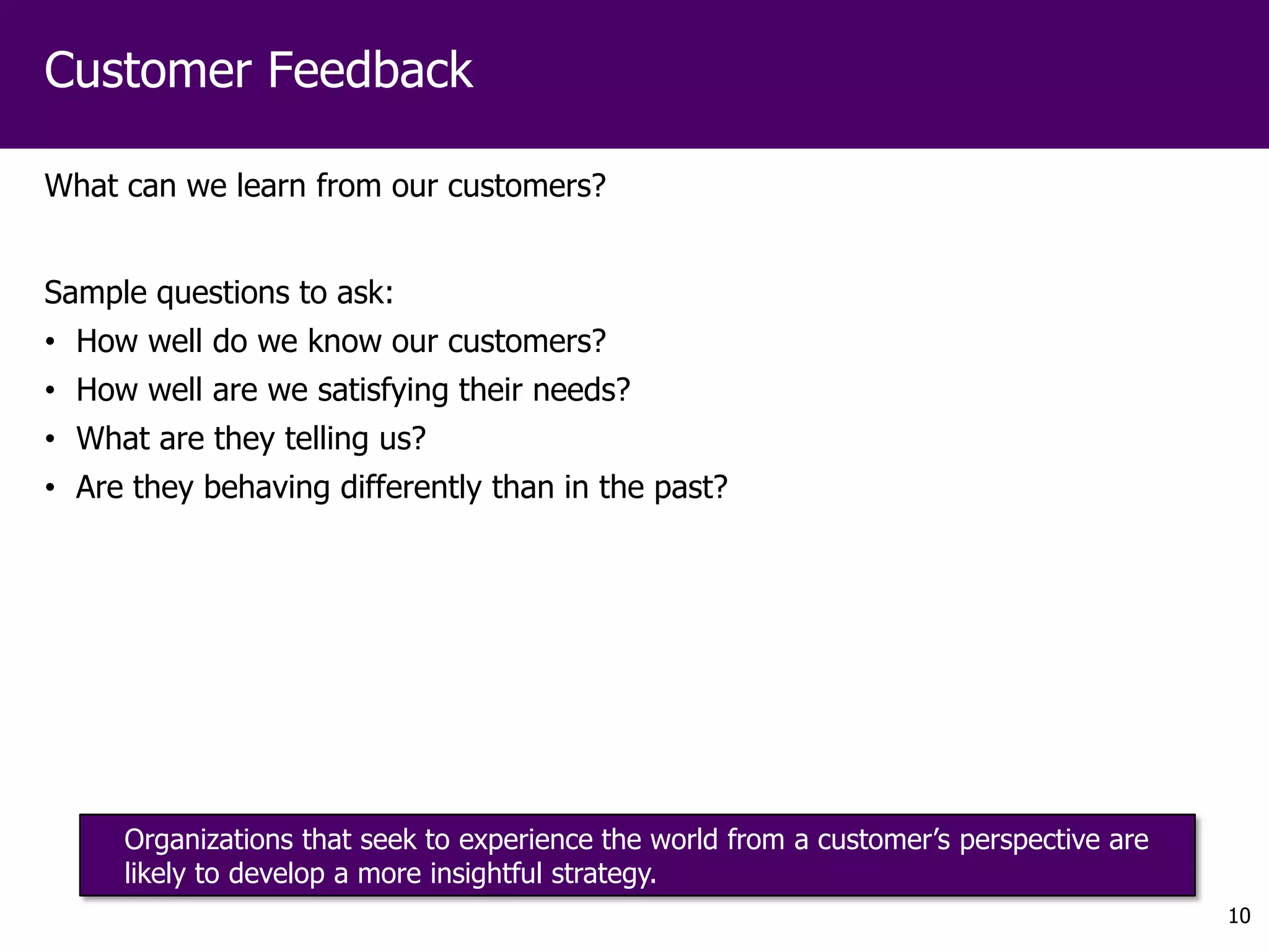 Customer Feedback

What can we learn from our customers?


Sample questions to ask:
• How well do we know our customers?
• How well are we satisfying their needs?
• What are they telling us?
• Are they behaving differently than in the past?




     Organizations that seek to experience the world from a customer’s perspective are
     likely to develop a more insightful strategy.
                                                                                         10
 