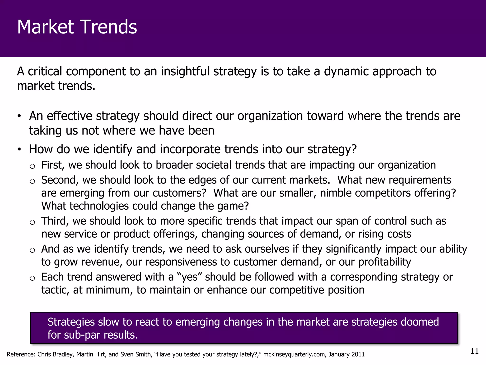 Market Trends

   A critical component to an insightful strategy is to take a dynamic approach to
   market trends.

   • An effective strategy should direct our organization toward where the trends are
     taking us not where we have been
   • How do we identify and incorporate trends into our strategy?
        o First, we should look to broader societal trends that are impacting our organization
        o Second, we should look to the edges of our current markets. What new requirements
          are emerging from our customers? What are our smaller, nimble competitors offering?
          What technologies could change the game?
        o Third, we should look to more specific trends that impact our span of control such as
          new service or product offerings, changing sources of demand, or rising costs
        o And as we identify trends, we need to ask ourselves if they significantly impact our ability
          to grow revenue, our responsiveness to customer demand, or our profitability
        o Each trend answered with a “yes” should be followed with a corresponding strategy or
          tactic, at minimum, to maintain or enhance our competitive position

              Strategies slow to react to emerging changes in the market are strategies doomed
              for sub-par results.
Reference: Chris Bradley, Martin Hirt, and Sven Smith, “Have you tested your strategy lately?,” mckinseyquarterly.com, January 2011   11
 