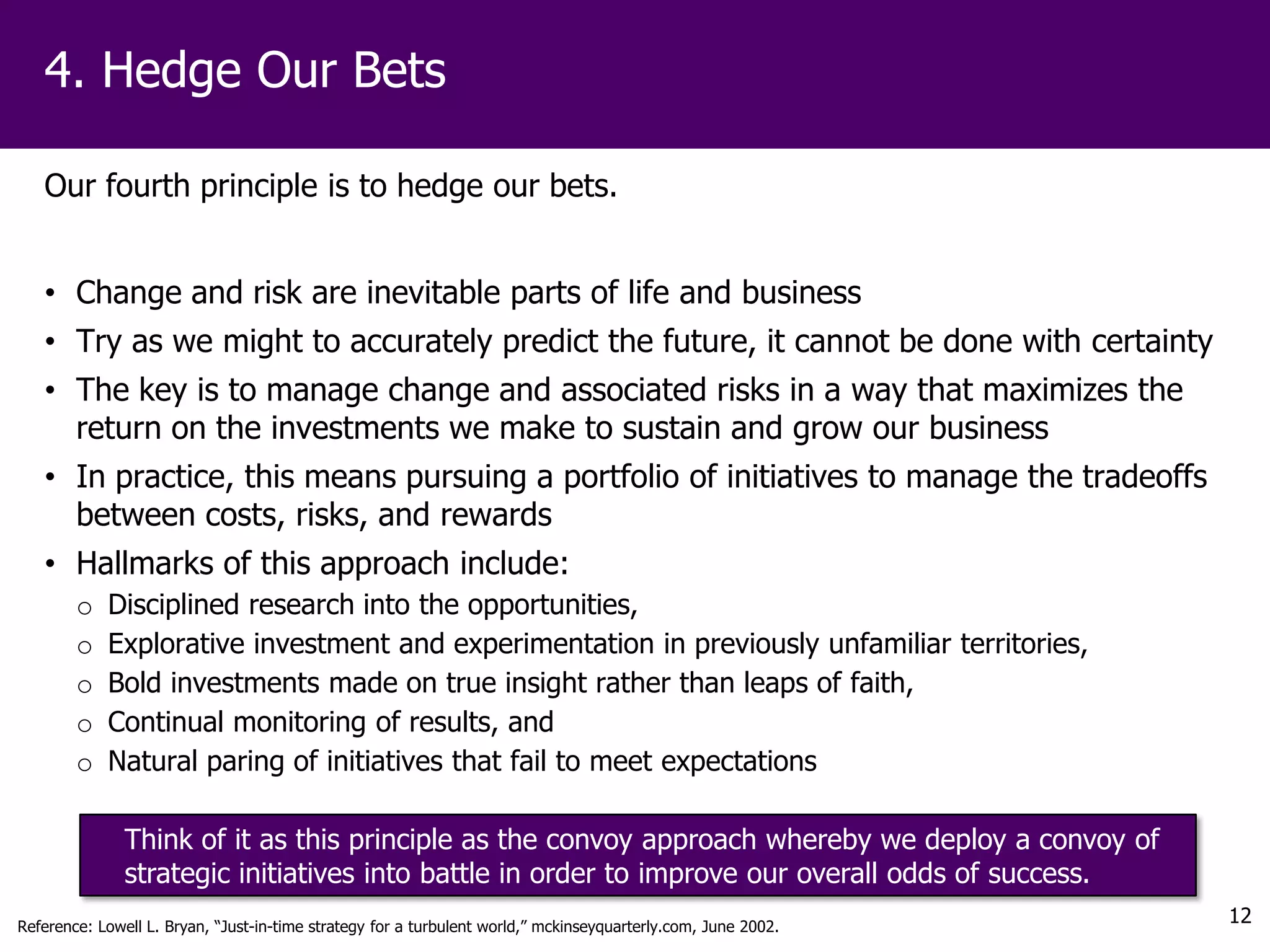4. Hedge Our Bets

   Our fourth principle is to hedge our bets.


   • Change and risk are inevitable parts of life and business
   • Try as we might to accurately predict the future, it cannot be done with certainty
   • The key is to manage change and associated risks in a way that maximizes the
     return on the investments we make to sustain and grow our business
   • In practice, this means pursuing a portfolio of initiatives to manage the tradeoffs
     between costs, risks, and rewards
   • Hallmarks of this approach include:
        o   Disciplined research into the opportunities,
        o   Explorative investment and experimentation in previously unfamiliar territories,
        o   Bold investments made on true insight rather than leaps of faith,
        o   Continual monitoring of results, and
        o   Natural paring of initiatives that fail to meet expectations

               Think of it as this principle as the convoy approach whereby we deploy a convoy of
               strategic initiatives into battle in order to improve our overall odds of success.
Reference: Lowell L. Bryan, “Just-in-time strategy for a turbulent world,” mckinseyquarterly.com, June 2002.
                                                                                                               12
 