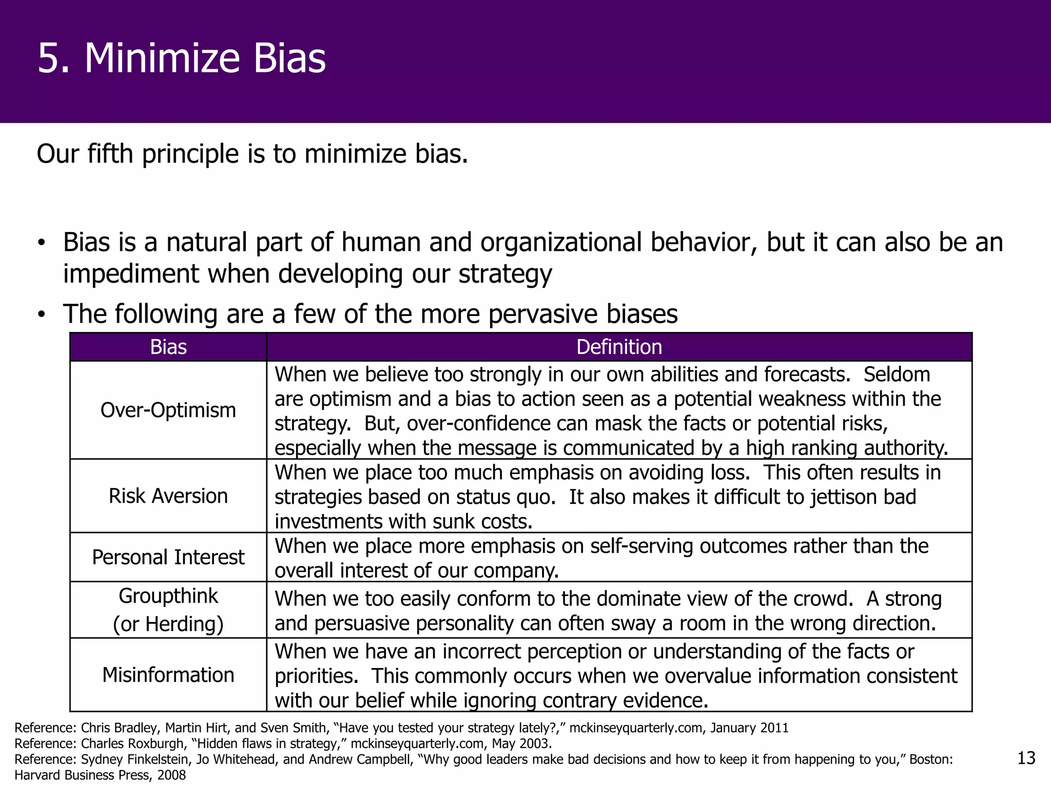 5. Minimize Bias

   Our fifth principle is to minimize bias.


   • Bias is a natural part of human and organizational behavior, but it can also be an
     impediment when developing our strategy
   • The following are a few of the more pervasive biases
                      Bias                                                  Definition
                                          When we believe too strongly in our own abilities and forecasts. Seldom
                                          are optimism and a bias to action seen as a potential weakness within the
              Over-Optimism
                                          strategy. But, over-confidence can mask the facts or potential risks,
                                          especially when the message is communicated by a high ranking authority.
                                          When we place too much emphasis on avoiding loss. This often results in
               Risk Aversion              strategies based on status quo. It also makes it difficult to jettison bad
                                          investments with sunk costs.
                                          When we place more emphasis on self-serving outcomes rather than the
            Personal Interest
                                          overall interest of our company.
                 Groupthink               When we too easily conform to the dominate view of the crowd. A strong
                (or Herding)              and persuasive personality can often sway a room in the wrong direction.
                                          When we have an incorrect perception or understanding of the facts or
              Misinformation              priorities. This commonly occurs when we overvalue information consistent
                                          with our belief while ignoring contrary evidence.
Reference: Chris Bradley, Martin Hirt, and Sven Smith, “Have you tested your strategy lately?,” mckinseyquarterly.com, January 2011
Reference: Charles Roxburgh, “Hidden flaws in strategy,” mckinseyquarterly.com, May 2003.
Reference: Sydney Finkelstein, Jo Whitehead, and Andrew Campbell, “Why good leaders make bad decisions and how to keep it from happening to you,” Boston:   13
Harvard Business Press, 2008
 