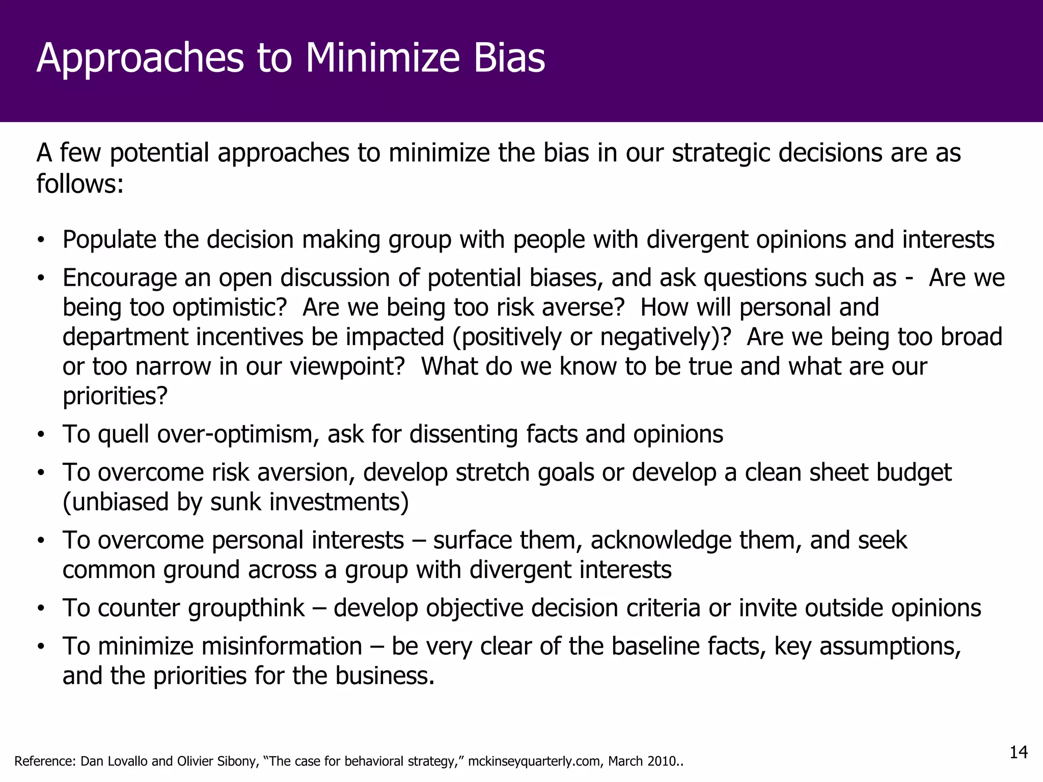 Approaches to Minimize Bias

   A few potential approaches to minimize the bias in our strategic decisions are as
   follows:

   • Populate the decision making group with people with divergent opinions and interests
   • Encourage an open discussion of potential biases, and ask questions such as - Are we
     being too optimistic? Are we being too risk averse? How will personal and
     department incentives be impacted (positively or negatively)? Are we being too broad
     or too narrow in our viewpoint? What do we know to be true and what are our
     priorities?
   • To quell over-optimism, ask for dissenting facts and opinions
   • To overcome risk aversion, develop stretch goals or develop a clean sheet budget
     (unbiased by sunk investments)
   • To overcome personal interests – surface them, acknowledge them, and seek
     common ground across a group with divergent interests
   • To counter groupthink – develop objective decision criteria or invite outside opinions
   • To minimize misinformation – be very clear of the baseline facts, key assumptions,
     and the priorities for the business.


Reference: Dan Lovallo and Olivier Sibony, “The case for behavioral strategy,” mckinseyquarterly.com, March 2010..
                                                                                                                     14
 