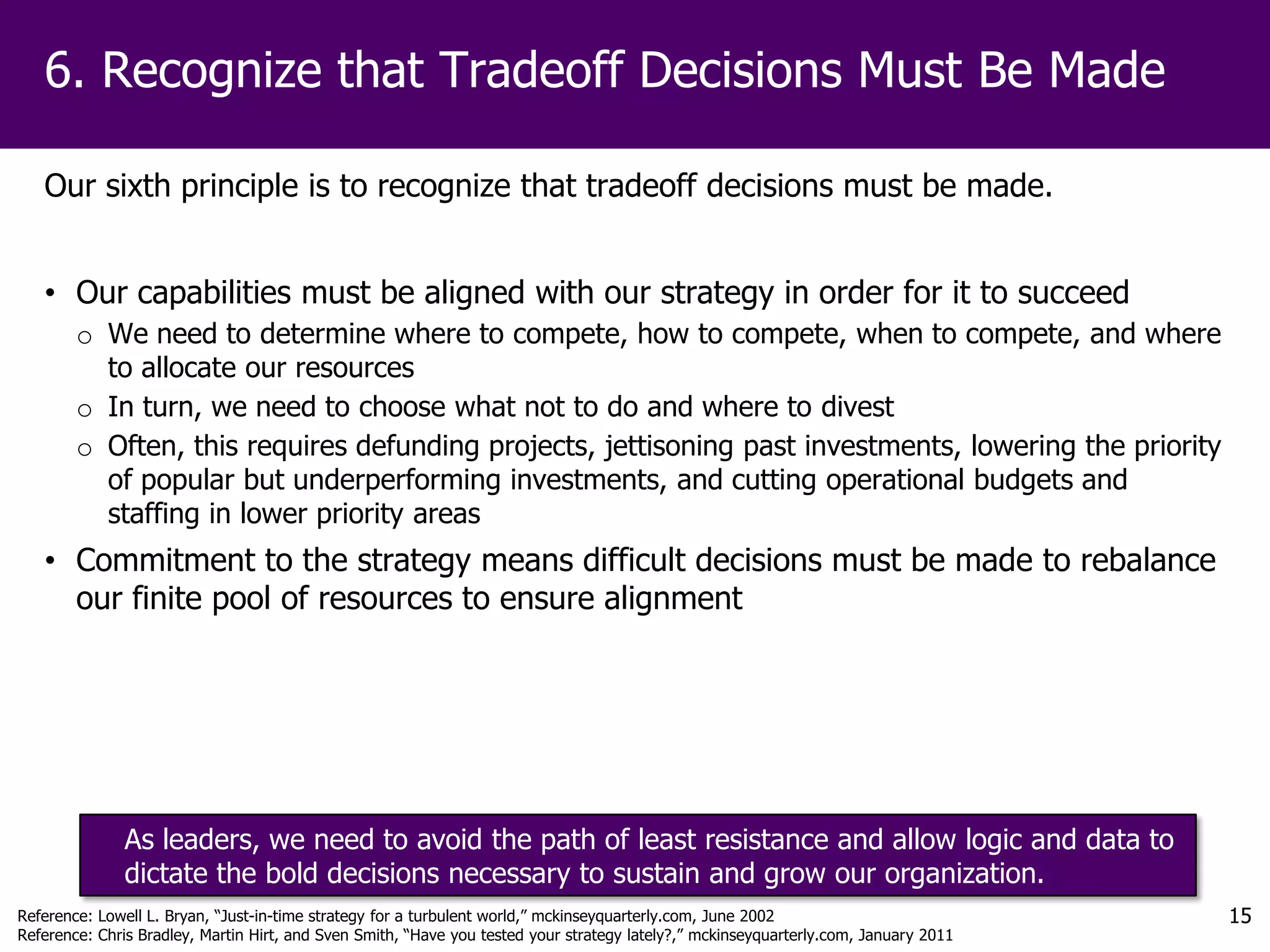 6. Recognize that Tradeoff Decisions Must Be Made

   Our sixth principle is to recognize that tradeoff decisions must be made.


   • Our capabilities must be aligned with our strategy in order for it to succeed
        o We need to determine where to compete, how to compete, when to compete, and where
          to allocate our resources
        o In turn, we need to choose what not to do and where to divest
        o Often, this requires defunding projects, jettisoning past investments, lowering the priority
          of popular but underperforming investments, and cutting operational budgets and
          staffing in lower priority areas
   • Commitment to the strategy means difficult decisions must be made to rebalance
     our finite pool of resources to ensure alignment




              As leaders, we need to avoid the path of least resistance and allow logic and data to
              dictate the bold decisions necessary to sustain and grow our organization.
Reference: Lowell L. Bryan, “Just-in-time strategy for a turbulent world,” mckinseyquarterly.com, June 2002                           15
Reference: Chris Bradley, Martin Hirt, and Sven Smith, “Have you tested your strategy lately?,” mckinseyquarterly.com, January 2011
 