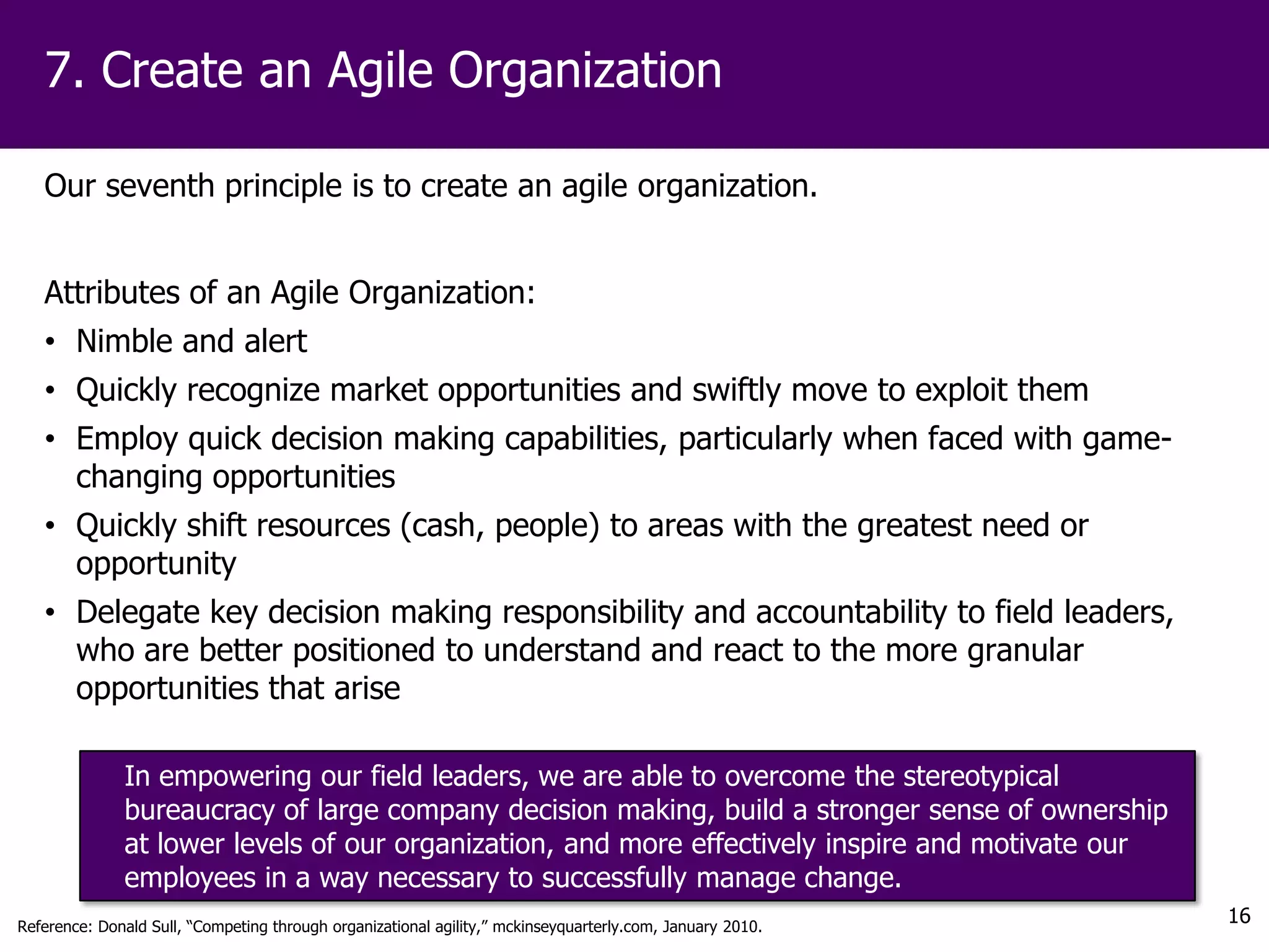 7. Create an Agile Organization

   Our seventh principle is to create an agile organization.


   Attributes of an Agile Organization:
   • Nimble and alert
   • Quickly recognize market opportunities and swiftly move to exploit them
   • Employ quick decision making capabilities, particularly when faced with game-
     changing opportunities
   • Quickly shift resources (cash, people) to areas with the greatest need or
     opportunity
   • Delegate key decision making responsibility and accountability to field leaders,
     who are better positioned to understand and react to the more granular
     opportunities that arise

              In empowering our field leaders, we are able to overcome the stereotypical
              bureaucracy of large company decision making, build a stronger sense of ownership
              at lower levels of our organization, and more effectively inspire and motivate our
              employees in a way necessary to successfully manage change.
Reference: Donald Sull, “Competing through organizational agility,” mckinseyquarterly.com, January 2010.
                                                                                                           16
 