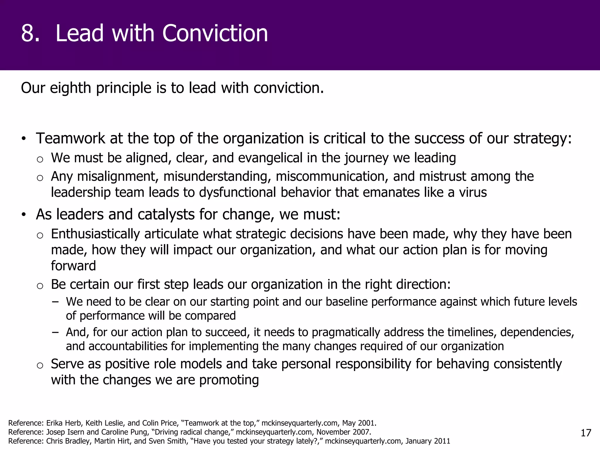 8. Lead with Conviction

   Our eighth principle is to lead with conviction.


   • Teamwork at the top of the organization is critical to the success of our strategy:
        o We must be aligned, clear, and evangelical in the journey we leading
        o Any misalignment, misunderstanding, miscommunication, and mistrust among the
          leadership team leads to dysfunctional behavior that emanates like a virus
   • As leaders and catalysts for change, we must:
        o Enthusiastically articulate what strategic decisions have been made, why they have been
          made, how they will impact our organization, and what our action plan is for moving
          forward
        o Be certain our first step leads our organization in the right direction:
            − We need to be clear on our starting point and our baseline performance against which future levels
              of performance will be compared
            − And, for our action plan to succeed, it needs to pragmatically address the timelines, dependencies,
              and accountabilities for implementing the many changes required of our organization
        o Serve as positive role models and take personal responsibility for behaving consistently
          with the changes we are promoting


Reference: Erika Herb, Keith Leslie, and Colin Price, “Teamwork at the top,” mckinseyquarterly.com, May 2001.
Reference: Josep Isern and Caroline Pung, “Driving radical change,” mckinseyquarterly.com, November 2007.                             17
Reference: Chris Bradley, Martin Hirt, and Sven Smith, “Have you tested your strategy lately?,” mckinseyquarterly.com, January 2011
 