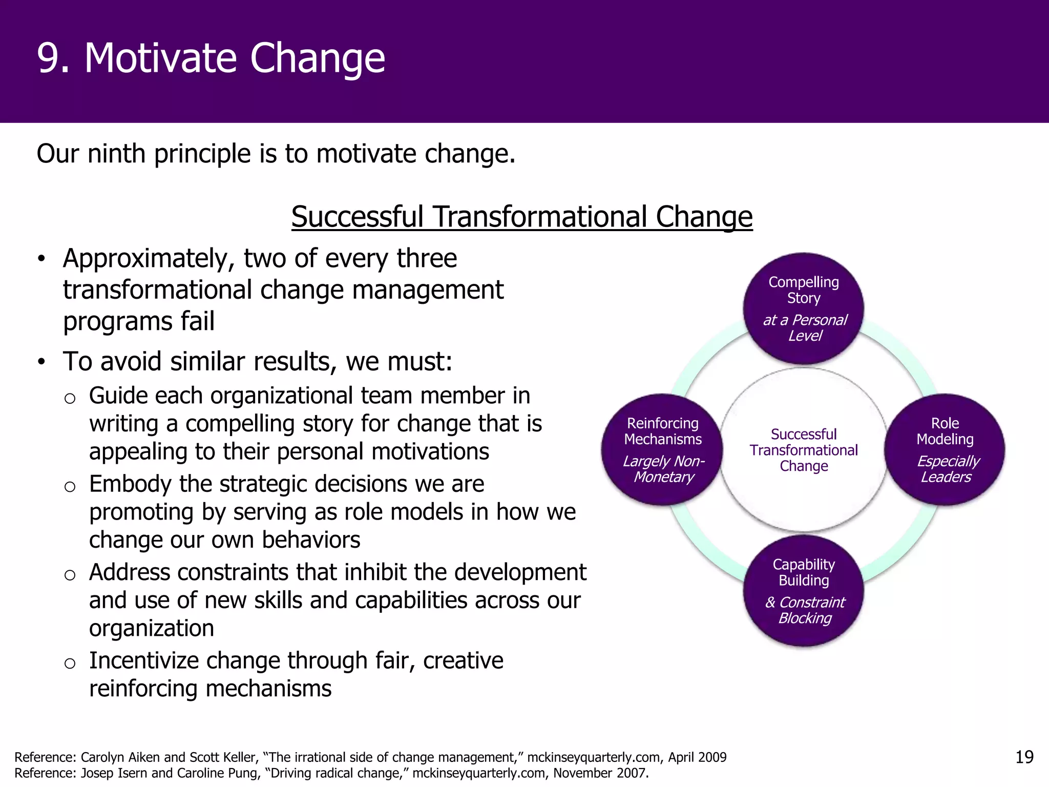 9. Motivate Change

   Our ninth principle is to motivate change.

                                              Successful Transformational Change
   • Approximately, two of every three
     transformational change management                                                                                      Compelling
                                                                                                                               Story
     programs fail                                                                                                          at a Personal
                                                                                                                                Level
   • To avoid similar results, we must:
        o Guide each organizational team member in
          writing a compelling story for change that is                                               Reinforcing
                                                                                                                              Successful
                                                                                                                                               Role
                                                                                                      Mechanisms                              Modeling
          appealing to their personal motivations                                                     Largely Non-
                                                                                                                           Transformational
                                                                                                                               Change         Especially
                                                                                                       Monetary                               Leaders
        o Embody the strategic decisions we are
          promoting by serving as role models in how we
          change our own behaviors
                                                                                                                              Capability
        o Address constraints that inhibit the development                                                                     Building
          and use of new skills and capabilities across our                                                                  & Constraint
                                                                                                                               Blocking
          organization
        o Incentivize change through fair, creative
          reinforcing mechanisms

Reference: Carolyn Aiken and Scott Keller, “The irrational side of change management,” mckinseyquarterly.com, April 2009                                   19
Reference: Josep Isern and Caroline Pung, “Driving radical change,” mckinseyquarterly.com, November 2007.
 