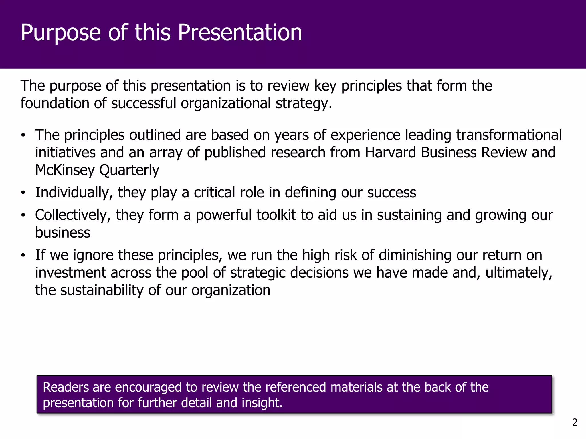 Purpose of this Presentation

The purpose of this presentation is to review key principles that form the
foundation of successful organizational strategy.

• The principles outlined are based on years of experience leading transformational
  initiatives and an array of published research from Harvard Business Review and
  McKinsey Quarterly
• Individually, they play a critical role in defining our success
• Collectively, they form a powerful toolkit to aid us in sustaining and growing our
  business
• If we ignore these principles, we run the high risk of diminishing our return on
  investment across the pool of strategic decisions we have made and, ultimately,
  the sustainability of our organization




   Readers are encouraged to review the referenced materials at the back of the
   presentation for further detail and insight.
                                                                                       2
 
