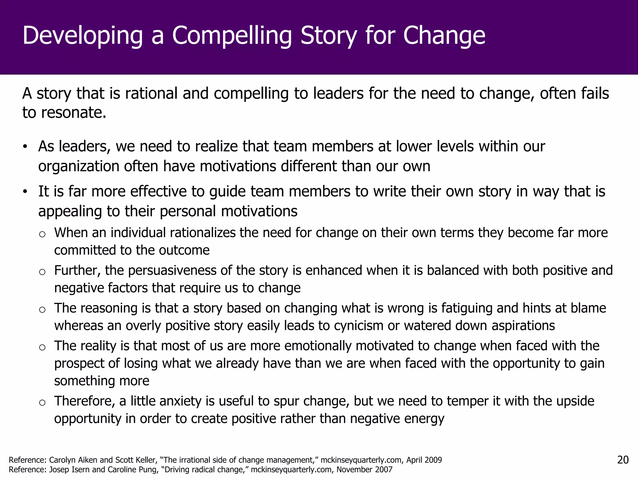 Developing a Compelling Story for Change

   A story that is rational and compelling to leaders for the need to change, often fails
   to resonate.

   • As leaders, we need to realize that team members at lower levels within our
     organization often have motivations different than our own
   • It is far more effective to guide team members to write their own story in way that is
     appealing to their personal motivations
        o When an individual rationalizes the need for change on their own terms they become far more
          committed to the outcome
        o Further, the persuasiveness of the story is enhanced when it is balanced with both positive and
          negative factors that require us to change
        o The reasoning is that a story based on changing what is wrong is fatiguing and hints at blame
          whereas an overly positive story easily leads to cynicism or watered down aspirations
        o The reality is that most of us are more emotionally motivated to change when faced with the
          prospect of losing what we already have than we are when faced with the opportunity to gain
          something more
        o Therefore, a little anxiety is useful to spur change, but we need to temper it with the upside
          opportunity in order to create positive rather than negative energy

Reference: Carolyn Aiken and Scott Keller, “The irrational side of change management,” mckinseyquarterly.com, April 2009   20
Reference: Josep Isern and Caroline Pung, “Driving radical change,” mckinseyquarterly.com, November 2007
 