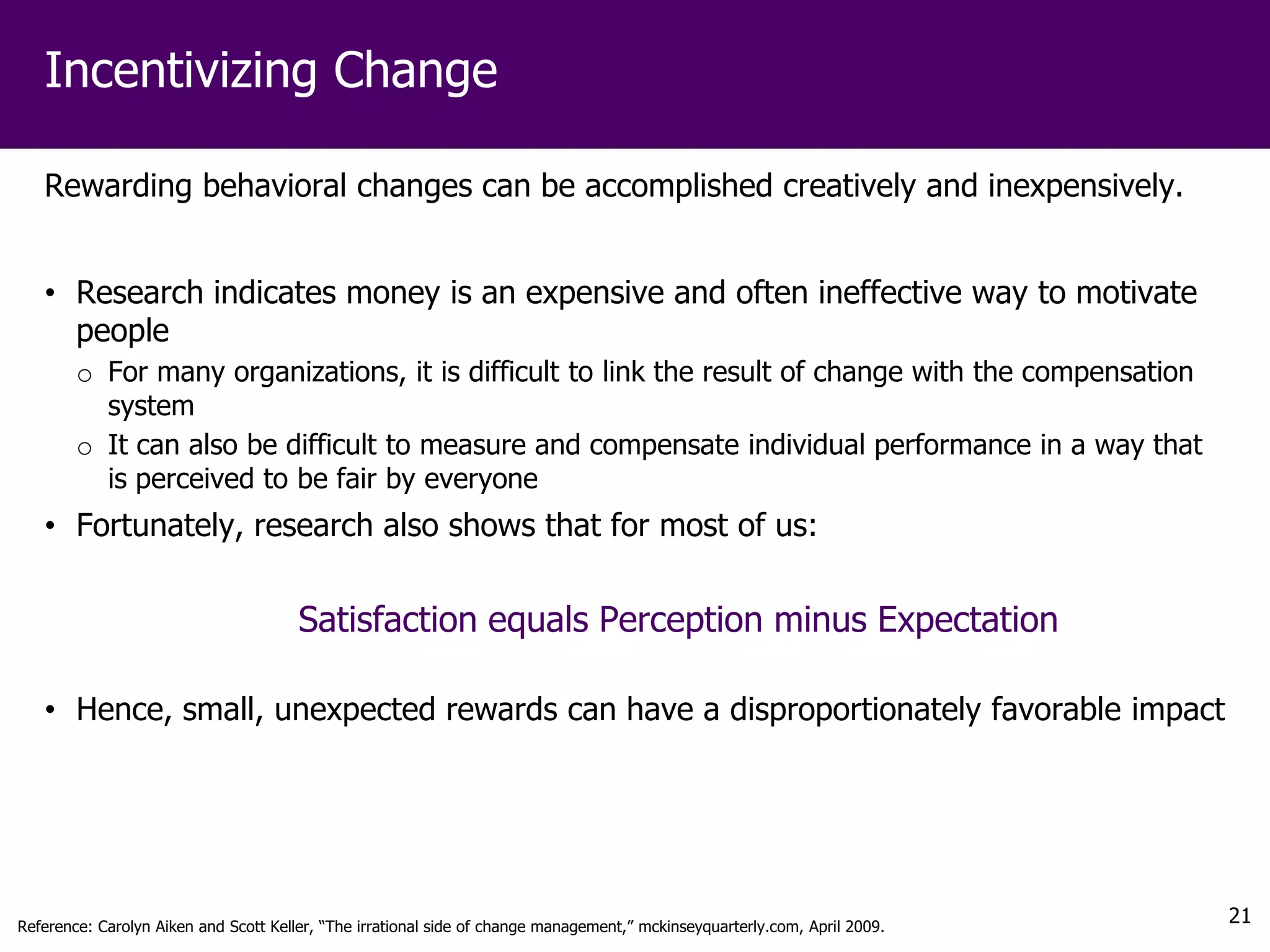 Incentivizing Change

   Rewarding behavioral changes can be accomplished creatively and inexpensively.


   • Research indicates money is an expensive and often ineffective way to motivate
     people
        o For many organizations, it is difficult to link the result of change with the compensation
          system
        o It can also be difficult to measure and compensate individual performance in a way that
          is perceived to be fair by everyone
   • Fortunately, research also shows that for most of us:


                                       Satisfaction equals Perception minus Expectation

   • Hence, small, unexpected rewards can have a disproportionately favorable impact




Reference: Carolyn Aiken and Scott Keller, “The irrational side of change management,” mckinseyquarterly.com, April 2009.
                                                                                                                            21
 