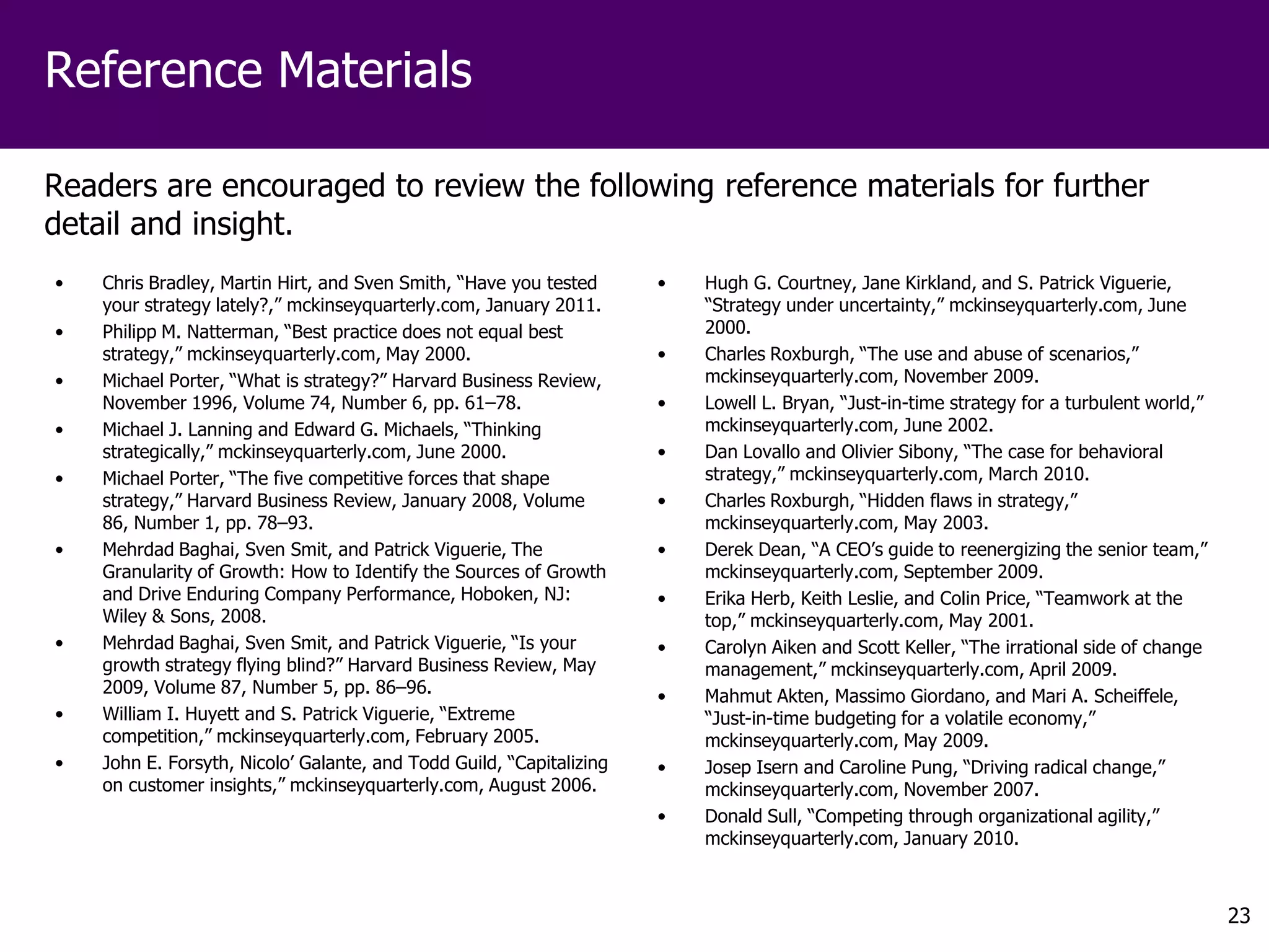 Reference Materials

Readers are encouraged to review the following reference materials for further
detail and insight.
•   Chris Bradley, Martin Hirt, and Sven Smith, “Have you tested      •   Hugh G. Courtney, Jane Kirkland, and S. Patrick Viguerie,
    your strategy lately?,” mckinseyquarterly.com, January 2011.          “Strategy under uncertainty,” mckinseyquarterly.com, June
•   Philipp M. Natterman, “Best practice does not equal best              2000.
    strategy,” mckinseyquarterly.com, May 2000.                       •   Charles Roxburgh, “The use and abuse of scenarios,”
•   Michael Porter, “What is strategy?” Harvard Business Review,          mckinseyquarterly.com, November 2009.
    November 1996, Volume 74, Number 6, pp. 61–78.                    •   Lowell L. Bryan, “Just-in-time strategy for a turbulent world,”
•   Michael J. Lanning and Edward G. Michaels, “Thinking                  mckinseyquarterly.com, June 2002.
    strategically,” mckinseyquarterly.com, June 2000.                 •   Dan Lovallo and Olivier Sibony, “The case for behavioral
•   Michael Porter, “The five competitive forces that shape               strategy,” mckinseyquarterly.com, March 2010.
    strategy,” Harvard Business Review, January 2008, Volume          •   Charles Roxburgh, “Hidden flaws in strategy,”
    86, Number 1, pp. 78–93.                                              mckinseyquarterly.com, May 2003.
•   Mehrdad Baghai, Sven Smit, and Patrick Viguerie, The              •   Derek Dean, “A CEO’s guide to reenergizing the senior team,”
    Granularity of Growth: How to Identify the Sources of Growth          mckinseyquarterly.com, September 2009.
    and Drive Enduring Company Performance, Hoboken, NJ:              •   Erika Herb, Keith Leslie, and Colin Price, “Teamwork at the
    Wiley & Sons, 2008.                                                   top,” mckinseyquarterly.com, May 2001.
•   Mehrdad Baghai, Sven Smit, and Patrick Viguerie, “Is your         •   Carolyn Aiken and Scott Keller, “The irrational side of change
    growth strategy flying blind?” Harvard Business Review, May           management,” mckinseyquarterly.com, April 2009.
    2009, Volume 87, Number 5, pp. 86–96.                             •   Mahmut Akten, Massimo Giordano, and Mari A. Scheiffele,
•   William I. Huyett and S. Patrick Viguerie, “Extreme                   “Just-in-time budgeting for a volatile economy,”
    competition,” mckinseyquarterly.com, February 2005.                   mckinseyquarterly.com, May 2009.
•   John E. Forsyth, Nicolo’ Galante, and Todd Guild, “Capitalizing   •   Josep Isern and Caroline Pung, “Driving radical change,”
    on customer insights,” mckinseyquarterly.com, August 2006.            mckinseyquarterly.com, November 2007.
                                                                      •   Donald Sull, “Competing through organizational agility,”
                                                                          mckinseyquarterly.com, January 2010.



                                                                                                                                            23
 