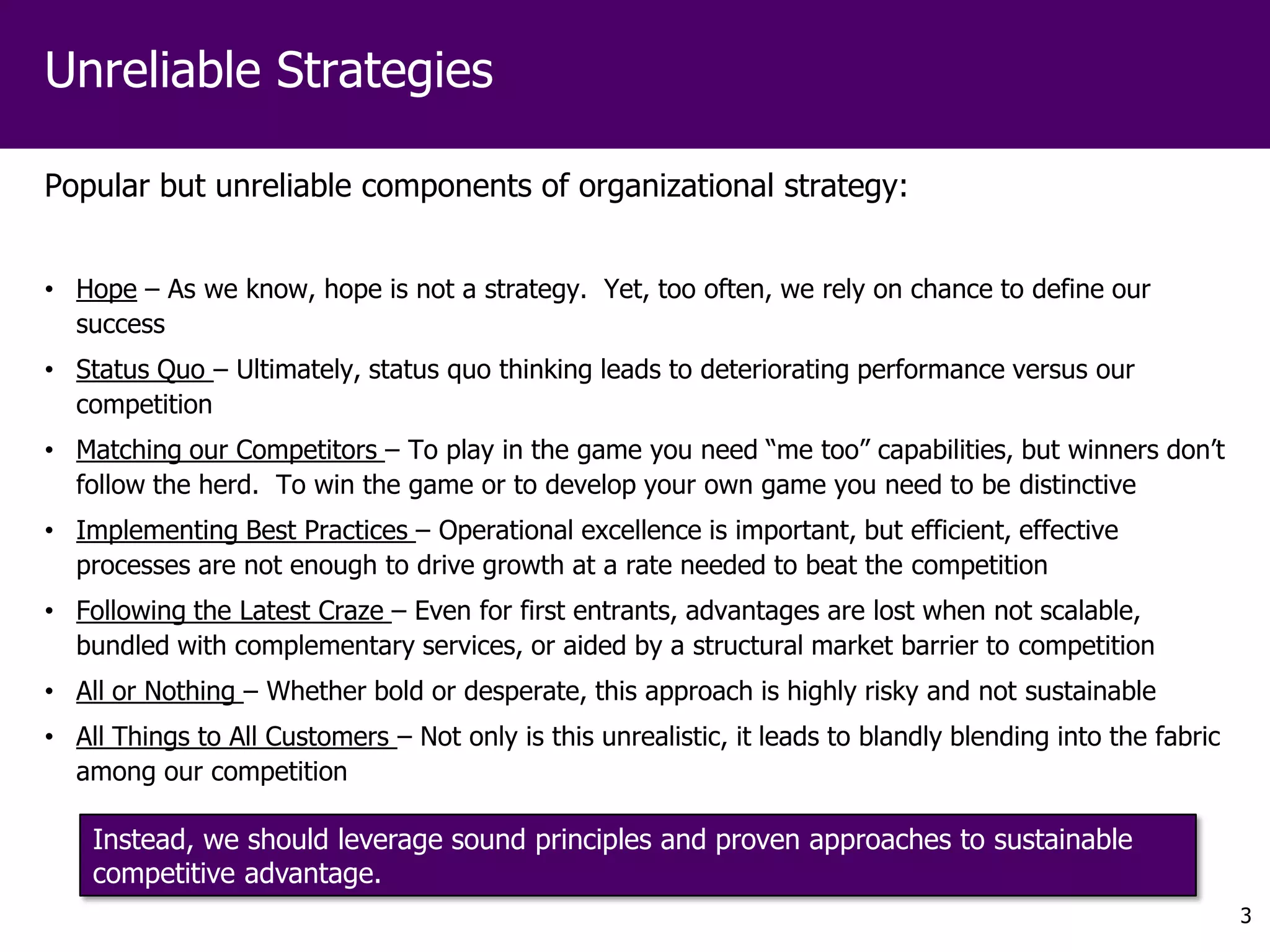 Unreliable Strategies

Popular but unreliable components of organizational strategy:


• Hope – As we know, hope is not a strategy. Yet, too often, we rely on chance to define our
  success
• Status Quo – Ultimately, status quo thinking leads to deteriorating performance versus our
  competition
• Matching our Competitors – To play in the game you need “me too” capabilities, but winners don’t
  follow the herd. To win the game or to develop your own game you need to be distinctive
• Implementing Best Practices – Operational excellence is important, but efficient, effective
  processes are not enough to drive growth at a rate needed to beat the competition
• Following the Latest Craze – Even for first entrants, advantages are lost when not scalable,
  bundled with complementary services, or aided by a structural market barrier to competition
• All or Nothing – Whether bold or desperate, this approach is highly risky and not sustainable
• All Things to All Customers – Not only is this unrealistic, it leads to blandly blending into the fabric
  among our competition

    Instead, we should leverage sound principles and proven approaches to sustainable
    competitive advantage.
                                                                                                             3
 