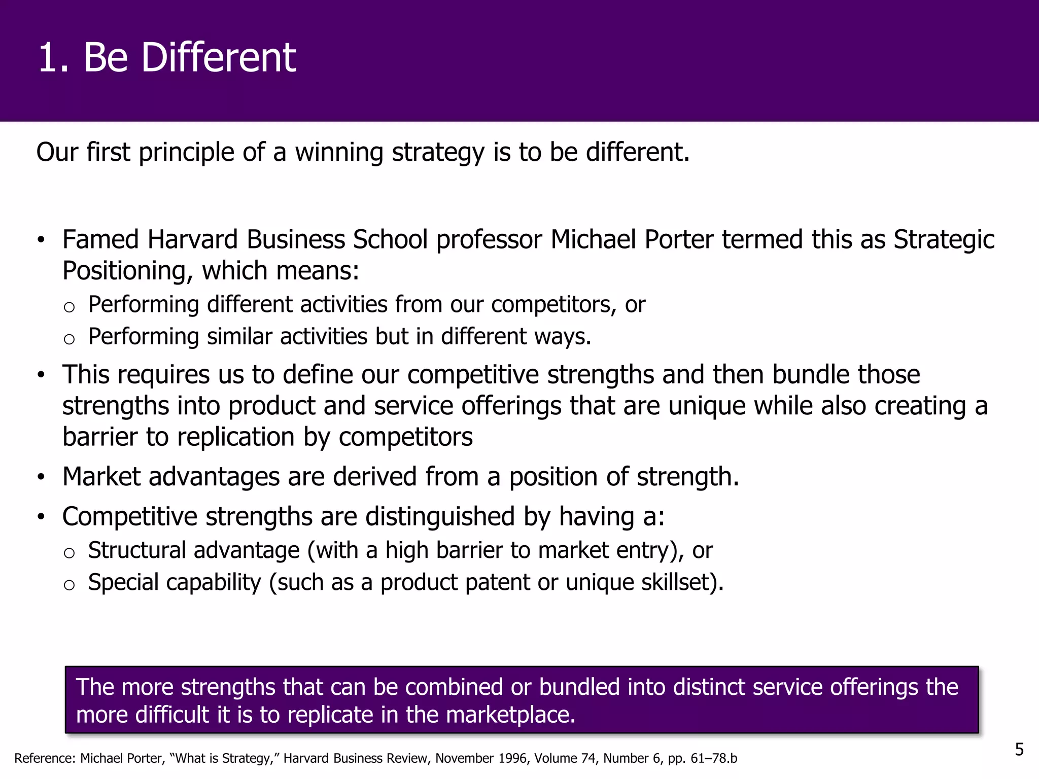 1. Be Different

   Our first principle of a winning strategy is to be different.


   • Famed Harvard Business School professor Michael Porter termed this as Strategic
     Positioning, which means:
       o Performing different activities from our competitors, or
       o Performing similar activities but in different ways.
   • This requires us to define our competitive strengths and then bundle those
     strengths into product and service offerings that are unique while also creating a
     barrier to replication by competitors
   • Market advantages are derived from a position of strength.
   • Competitive strengths are distinguished by having a:
       o Structural advantage (with a high barrier to market entry), or
       o Special capability (such as a product patent or unique skillset).



          The more strengths that can be combined or bundled into distinct service offerings the
          more difficult it is to replicate in the marketplace.
Reference: Michael Porter, “What is Strategy,” Harvard Business Review, November 1996, Volume 74, Number 6, pp. 61–78.b
                                                                                                                          5
 