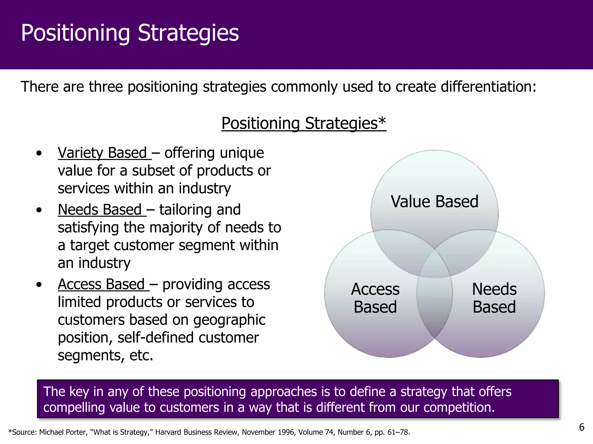 Positioning Strategies

   There are three positioning strategies commonly used to create differentiation:

                                                             Positioning Strategies*
       •      Variety Based – offering unique
              value for a subset of products or
              services within an industry
       •      Needs Based – tailoring and
                                                                                                              Value Based
              satisfying the majority of needs to
              a target customer segment within
              an industry
       •      Access Based – providing access                                                     Access                Needs
              limited products or services to                                                     Based                 Based
              customers based on geographic
              position, self-defined customer
              segments, etc.

           The key in any of these positioning approaches is to define a strategy that offers
           compelling value to customers in a way that is different from our competition.
*Source: Michael Porter, “What is Strategy,” Harvard Business Review, November 1996, Volume 74, Number 6, pp. 61–78.
                                                                                                                                6
 