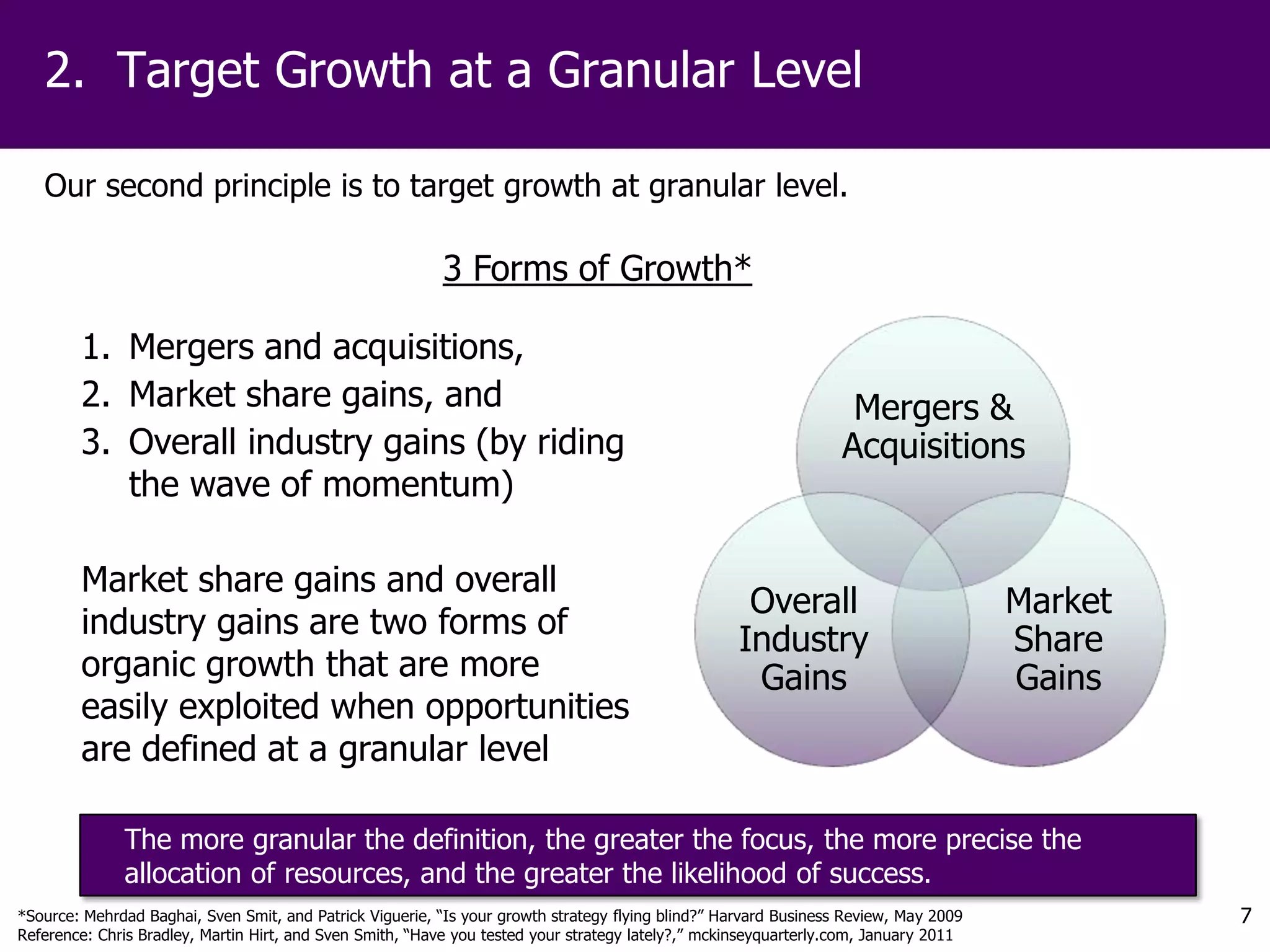 2. Target Growth at a Granular Level

   Our second principle is to target growth at granular level.

                                                          3 Forms of Growth*

        1. Mergers and acquisitions,
        2. Market share gains, and                                                                                 Mergers &
        3. Overall industry gains (by riding                                                                      Acquisitions
           the wave of momentum)

        Market share gains and overall
                                                                                                     Overall                          Market
        industry gains are two forms of                                                             Industry                          Share
        organic growth that are more                                                                 Gains                            Gains
        easily exploited when opportunities
        are defined at a granular level

              The more granular the definition, the greater the focus, the more precise the
              allocation of resources, and the greater the likelihood of success.
*Source: Mehrdad Baghai, Sven Smit, and Patrick Viguerie, “Is your growth strategy flying blind?” Harvard Business Review, May 2009            7
Reference: Chris Bradley, Martin Hirt, and Sven Smith, “Have you tested your strategy lately?,” mckinseyquarterly.com, January 2011
 