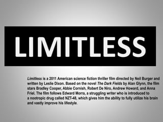 Limitless is a 2011 American science fiction thriller film directed by Neil Burger and
written by Leslie Dixon. Based on the novel The Dark Fields by Alan Glynn, the film
stars Bradley Cooper, Abbie Cornish, Robert De Niro, Andrew Howard, and Anna
Friel. The film follows Edward Morra, a struggling writer who is introduced to
a nootropic drug called NZT-48, which gives him the ability to fully utilize his brain
and vastly improve his lifestyle.
 