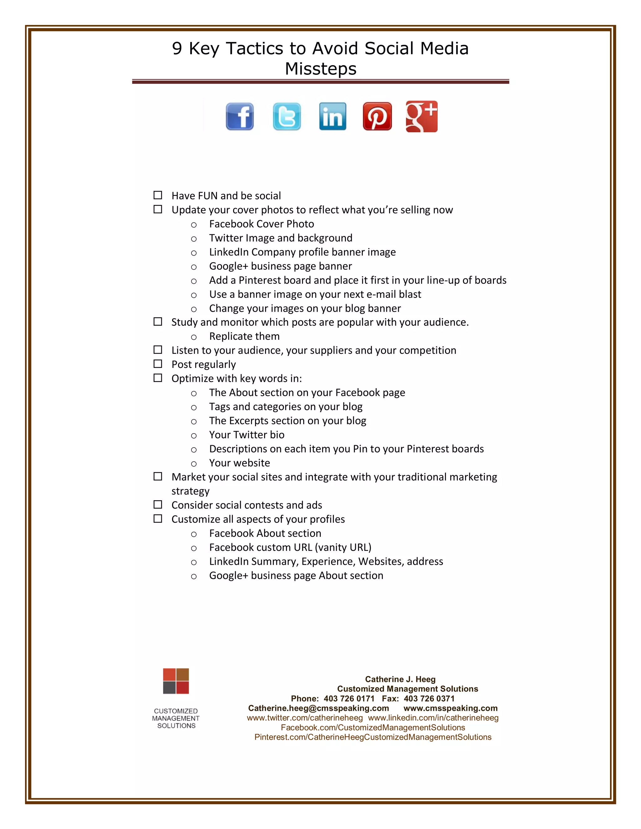9 Key Tactics to Avoid Social Media
Missteps
Have FUN and be social
Update your cover photos to reflect what you’re selling now
o Facebook Cover Photo
o Twitter Image and background
o LinkedIn Company profile banner image
o Google+ business page banner
o Add a Pinterest board and place it first in your line-up of boards
o Use a banner image on your next e-mail blast
o Change your images on your blog banner
Study and monitor which posts are popular with your audience.
o Replicate them
Listen to your audience, your suppliers and your competition
Post regularly
Optimize with key words in:
o The About section on your Facebook page
o Tags and categories on your blog
o The Excerpts section on your blog
o Your Twitter bio
o Descriptions on each item you Pin to your Pinterest boards
o Your website
Market your social sites and integrate with your traditional marketing
strategy
Consider social contests and ads
Customize all aspects of your profiles
o Facebook About section
o Facebook custom URL (vanity URL)
o LinkedIn Summary, Experience, Websites, address
o Google+ business page About section
Catherine J. Heeg
Customized Management Solutions
Phone: 403 726 0171 Fax: 403 726 0371
Catherine.heeg@cmsspeaking.com www.cmsspeaking.com
www.twitter.com/catherineheeg www.linkedin.com/in/catherineheeg
Facebook.com/CustomizedManagementSolutions
Pinterest.com/CatherineHeegCustomizedManagementSolutions