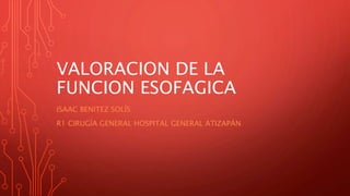 VALORACION DE LA 
FUNCION ESOFAGICA 
ISAAC BENITEZ SOLÍS 
R1 CIRUGÍA GENERAL HOSPITAL GENERAL ATIZAPÁN 
 