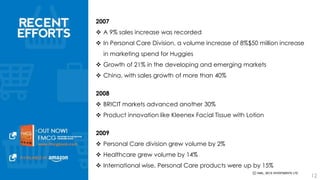 2007 
 A 9% sales increase was recorded 
 In Personal Care Division, a volume increase of 8%$50 million increase in 
marketing spend for Huggies 
 Growth of 21% in the developing and emerging markets 
 China, with sales growth of more than 40% 
2008 
 BRICIT markets advanced another 30% 
 Product innovation like Kleenex Facial Tissue with Lotion 
2009 
 Personal Care division grew volume by 2% 
 Healthcare grew volume by 14% 
 International wise, Personal Care products were up by 15% 
12 
 