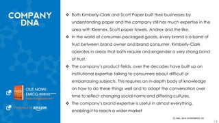  Both Kimberly-Clark and Scott Paper built their businesses by understanding 
paper and the company still has much expertise in the area with Kleenex, 
Scott paper towels, Andrex and the like. 
 In the world of consumer-packaged goods, every brand is a bond of trust 
between brand owner and brand consumer. Kimberly-Clark operates in areas 
that both require and engender a very strong bond of trust. 
 The company’s product fields, over the decades have built up an institutional 
expertise talking to consumers about difficult or embarrassing subjects. This 
requires an in-depth body of knowledge on how to do these things well and 
to adapt the conversation over time to reflect changing social norms and 
differing cultures. 
 The company’s brand expertise is useful in almost everything, enabling it to 
reach a wider market 
14 
 
