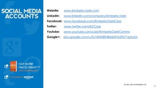 Website: www.kimberly-clark.com 
LinkedIn: www.linkedin.com/company/kimberly-clark 
Facebook: www.facebook.com/KimberlyClarkCorp 
Twitter: www.twitter.com/KCCorp 
Youtube: www.youtube.com/user/KimberlyClarkComms 
Google+: plus.google.com/u/0/100428948660476595716/posts 
16 
 