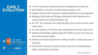  In 1912, recruiting of organized technical department came up 
 Ernst Mahler, an Austrian chemist was recruited in 1914 
 Mahler came up with a product called Cellucotton wound dressings 
 Kimberly-Clark dealt with Surgeon-General of War Department to supply 
Cellucotton during European war 
 By 1917, the company was shipping Cellucotton as fast as they could make 
them 
 The war ended in 1918 which also implicated an end for Cellucotton 
 Mahler and Kimberly collaborated with Walter Luecke and came up with 
Kotex sanitary napkin 
 Women consumers objected the selling of Kotex in stores because of 
sensitivity 
 Cellucotton Products Company (CPC) was built to avoid Kimberly Clark’s 
association with Kotex 
4 
 