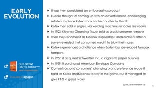  It was then considered an embarrassing product 
 Luecke thought of coming up with an advertisement, encouraging retailers 
to place Kotex’s box on the counter by the till 
 Kotex then sold in singles, via vending machines in ladies rest rooms 
 In 1923, Kleenex Cleansing Tissues sold as a cold creamer remover 
 Then they renamed it as Kleenex Disposable Handkerchiefs, after a survey 
revealed that consumers used it to blow their noses 
 Kotex experienced a challenge when Earle Haas developed Tampax tampons 
 In 1957, it acquired Schweitzer Inc., a cigarette paper business 
 In 1959, it purchased American Envelope Company 
 Competitors and consumers’ changing brand preference made it hard for 
Kotex and Kleenex to stay in the game, but it managed to give P&G a good 
rivalry 
5 
 