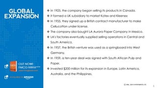  In 1925, the company began selling its products in Canada. 
 It formed a UK subsidiary to market Kotex and Kleenex 
 In 1955, they signed up a British contract manufacturer to make Cellucotton 
under license. 
 The company also bought LA Aurora Paper Company in Mexico. 
 LA's factories eventually supplied selling operations in Central and South 
America. 
 In 1957, the British venture was used as a springboard into West Germany. 
 In 1959, a ten-year deal was signed with South African Pulp and Paper. 
 Invested $200 million for its expansion in Europe, Latin America, Australia, 
and the Philippines. 
6 
 
