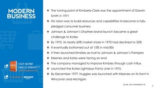  The turning point of Kimberly-Clark was the appointment of Darwin Smith in 
1971 
 His vision was to build resources and capabilities to become a fully-pledged 
consumer business 
 Johnson & Johnson’s Stayfree brand launch became a great challenge to 
Kotex 
 By 1975, its nearly 60% market share in 1970 had declined to 35% 
 It eventually bottomed out at 15% in mid 80s 
 It then launched Kimbies as rival to Johnson & Johnson’s Pampers 
 Kleenex and Kotex were facing an end 
 The company managed to improve Kimbies through cash influx. 
 Launched the Kotex Lightdays Panty Liner in 1975. 
 By December 1977, Huggies was launched with Kleenex on its front in 
Winconsin and Michigan 
8 
 