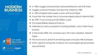  In 1983, Huggies achieved fully national distribution with 21% share 
 Huggies overtook Pampers that lead the market by 1985 
 In 1995, Kimberly-Clark made a union with Scott Paper 
 It was then the number two in consumer paper products behind P&G 
 By 1999, it was turning over $12 billion a year 
 Purchased Ballard Medical Products 
 Followed by various acquisition including Safeskin, and a Polish tissue 
business 
 In November 2004, the company spun off a new subsidiary, Neenah Paper 
 The move was to divest its remaining paper and pulp mills businesses 
 Smith’s goal of turning the company into a packaged goods business was 
achieved 
9 
 